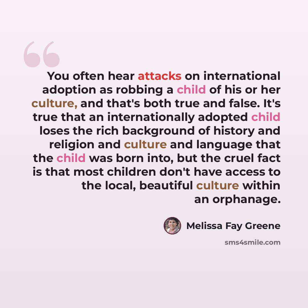 “You often hear attacks on international adoption as robbing a child of his or her culture, and that's both true and false. It's true that an internationally adopted child loses the rich background of history and religion and culture and language that the child was born into, but the cruel fact is…” quote by Melissa Fay Greene