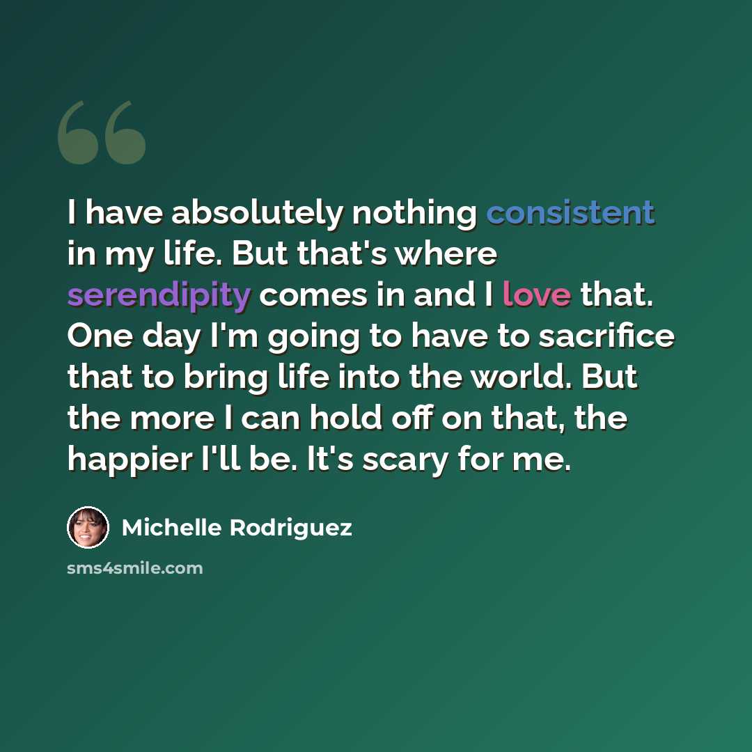 “I have absolutely nothing consistent in my life. But that's where serendipity comes in and I love that. One day I'm going to have to sacrifice that to bring life into the world. But the more I can hold off on that, the happier I'll be. It's scary for me.” quote by Michelle Rodriguez