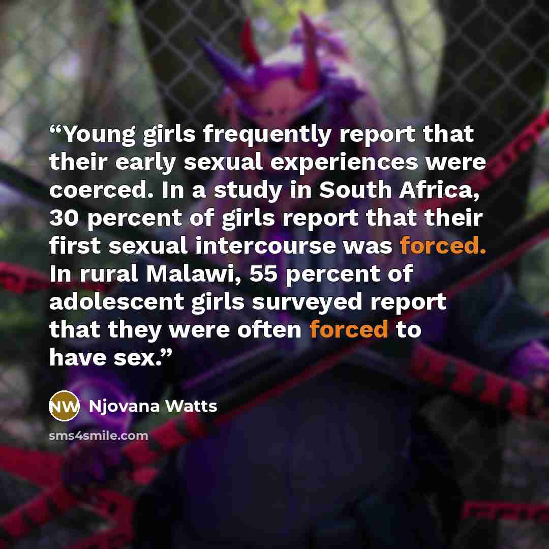 “Young girls frequently report that their early sexual experiences were coerced. In a study in South Africa, 30 percent of girls report that their first sexual intercourse was forced. In rural Malawi, 55 percent of adolescent girls surveyed report that they were often forced to have sex.” quote by Njovana Watts