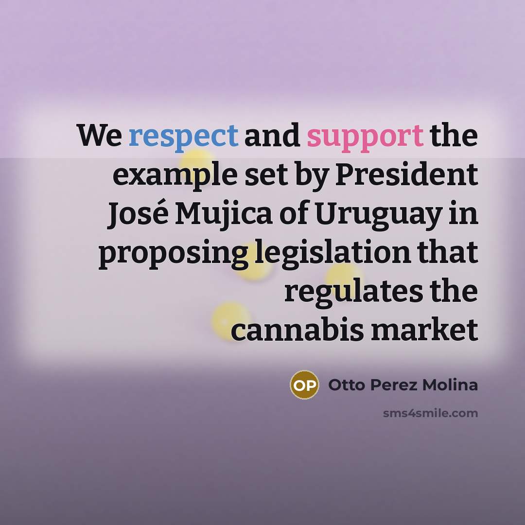 “We respect and support the example set by President José Mujica of Uruguay in proposing legislation that regulates the cannabis market” quote by Otto Perez Molina