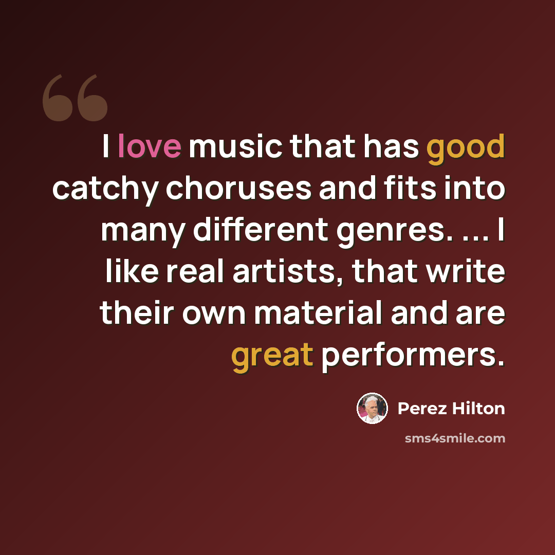 “I love music that has good catchy choruses and fits into many different genres. ... I like real artists, that write their own material and are great performers.” quote by Perez Hilton
