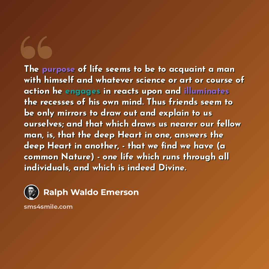 “The purpose of life seems to be to acquaint a man with himself and whatever science or art or course of action he engages in reacts upon and illuminates the recesses of his own mind. Thus friends seem to be only mirrors to draw out and explain to us ourselves; and that which draws us nearer our…” quote by Ralph Waldo Emerson