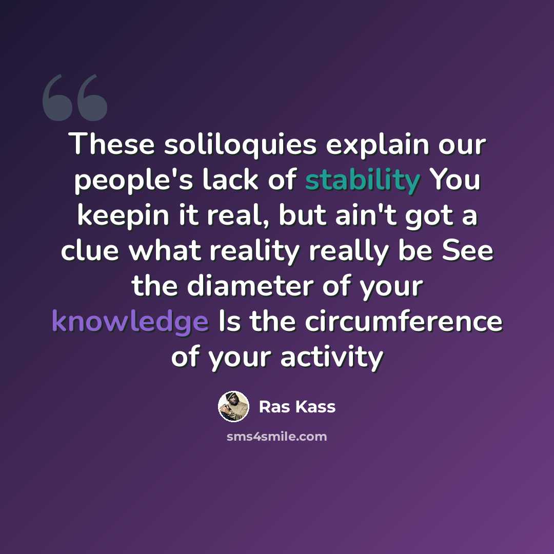 “These soliloquies explain our people's lack of stability You keepin it real, but ain't got a clue what reality really be See the diameter of your knowledge Is the circumference of your activity” quote by Ras Kass