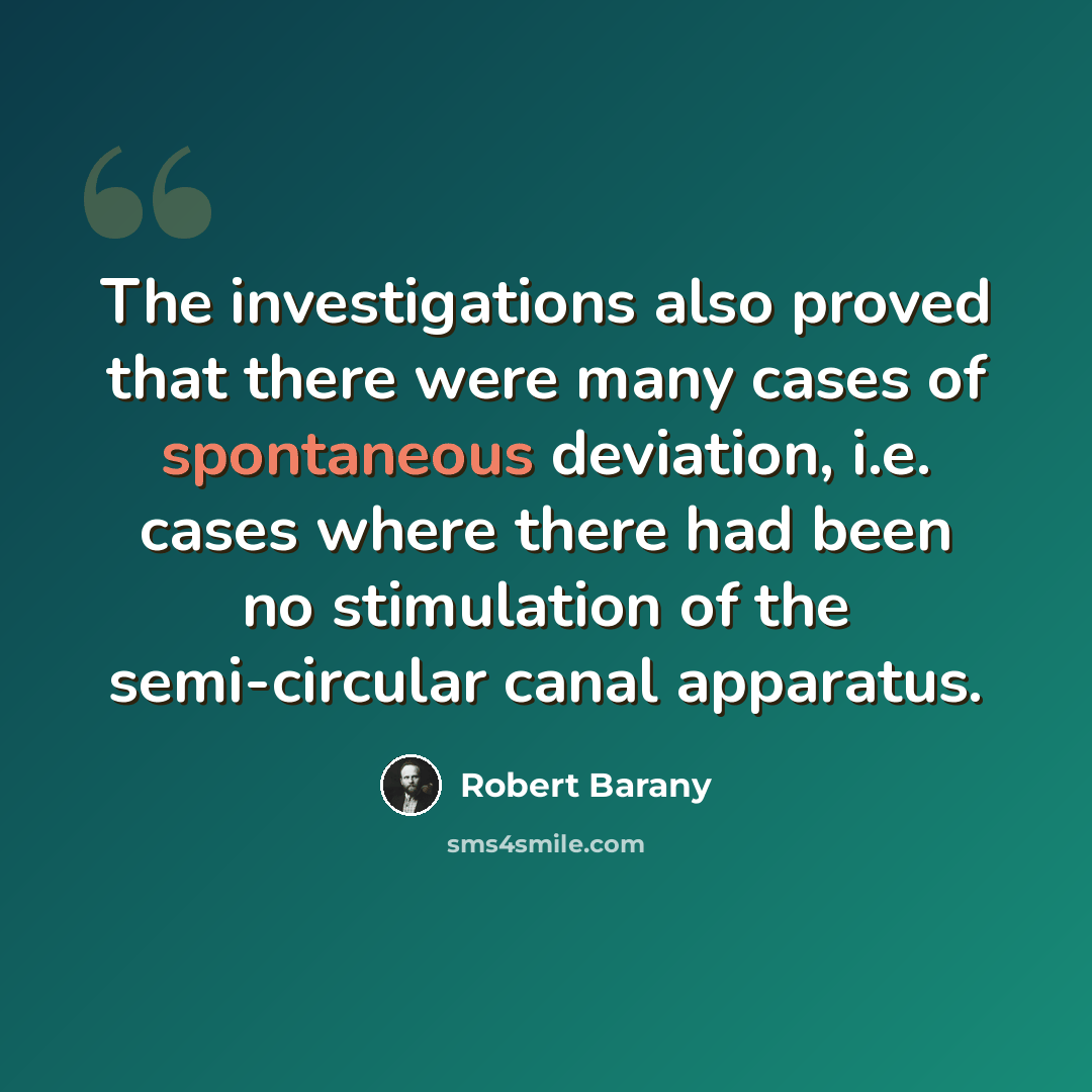 “The investigations also proved that there were many cases of spontaneous deviation, i.e. cases where there had been no stimulation of the semi-circular canal apparatus.” quote by Robert Barany