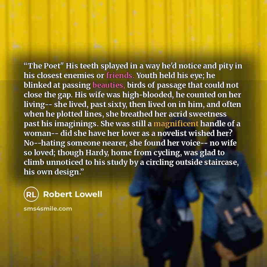 “The Poet" His teeth splayed in a way he'd notice and pity in his closest enemies or friends. Youth held his eye; he blinked at passing beauties, birds of passage that could not close the gap. His wife was high-blooded, he counted on her living-- she lived, past sixty, then lived on in him, and…” quote by Robert Lowell