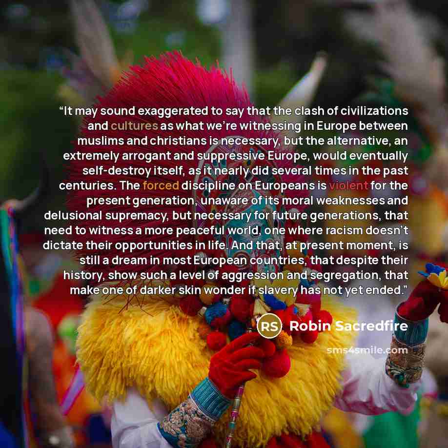 “It may sound exaggerated to say that the clash of civilizations and cultures as what we're witnessing in Europe between muslims and christians is necessary, but the alternative, an extremely arrogant and suppressive Europe, would eventually self-destroy itself, as it nearly did several times in…” quote by Robin Sacredfire