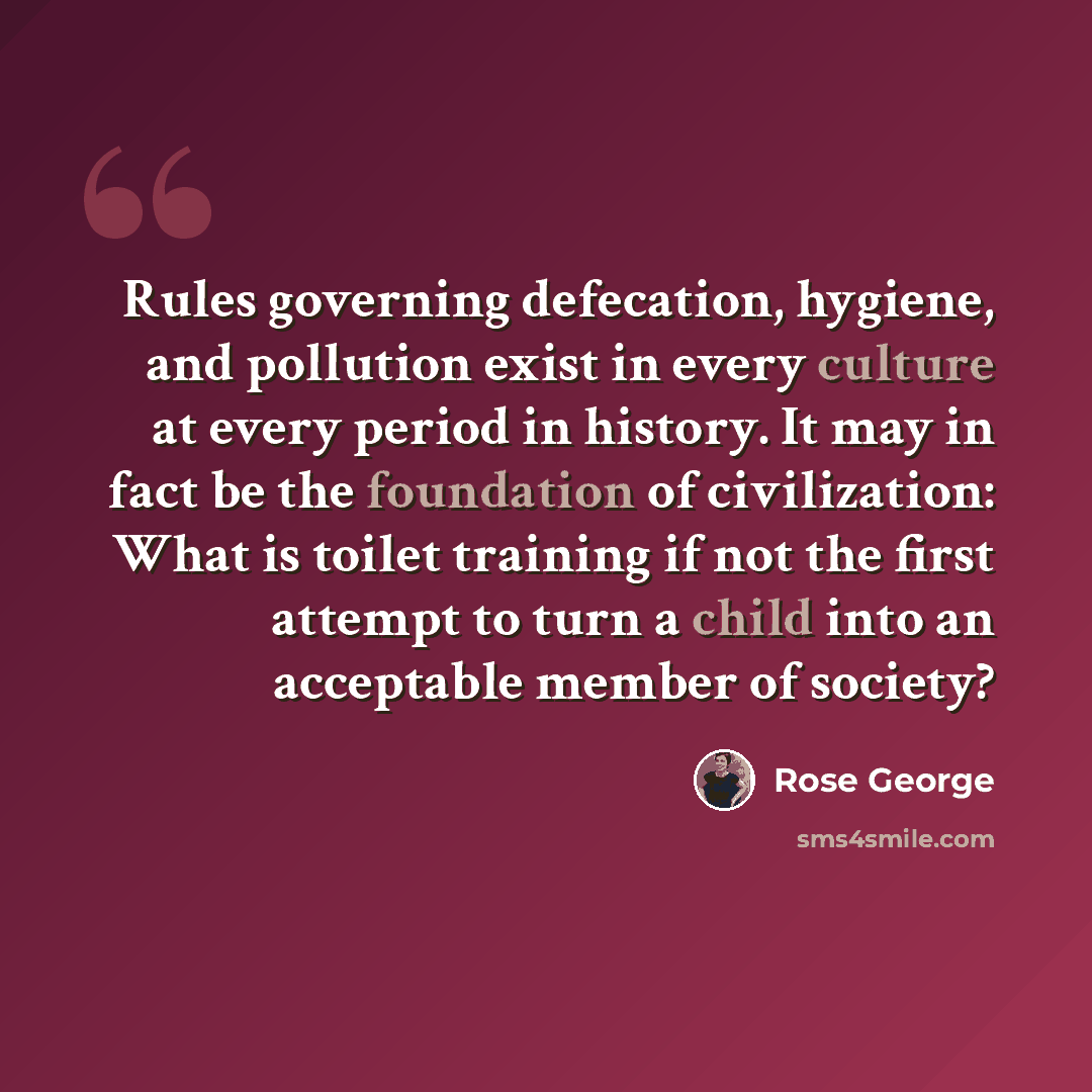 “Rules governing defecation, hygiene, and pollution exist in every culture at every period in history. It may in fact be the foundation of civilization: What is toilet training if not the first attempt to turn a child into an acceptable member of society?” quote by Rose George