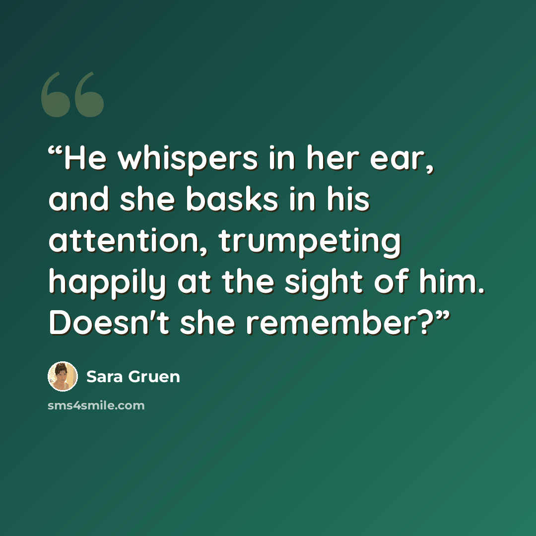 “He whispers in her ear, and she basks in his attention, trumpeting happily at the sight of him. Doesn't she remember?” quote by Sara Gruen