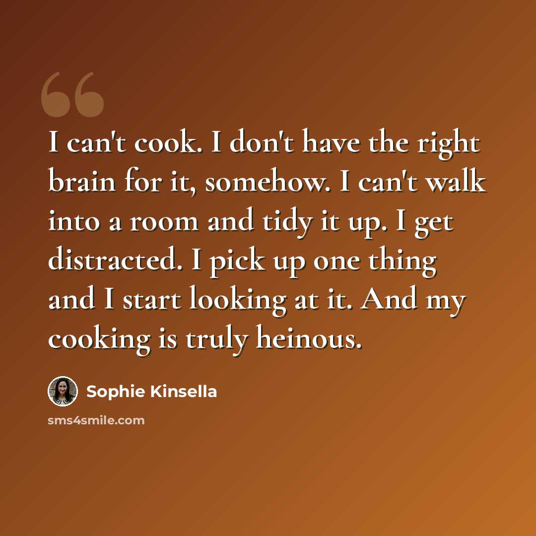 “I can't cook. I don't have the right brain for it, somehow. I can't walk into a room and tidy it up. I get distracted. I pick up one thing and I start looking at it. And my cooking is truly heinous.” quote by Sophie Kinsella