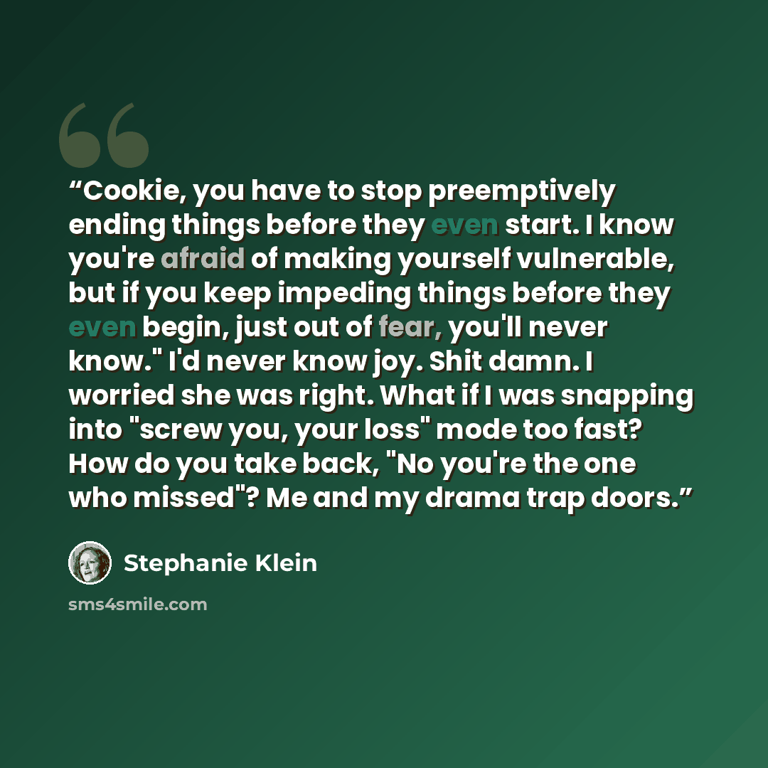 “Cookie, you have to stop preemptively ending things before they even start. I know you're afraid of making yourself vulnerable, but if you keep impeding things before they even begin, just out of fear, you'll never know." I'd never know joy. Shit damn. I worried she was right. What if I was…” quote by Stephanie Klein