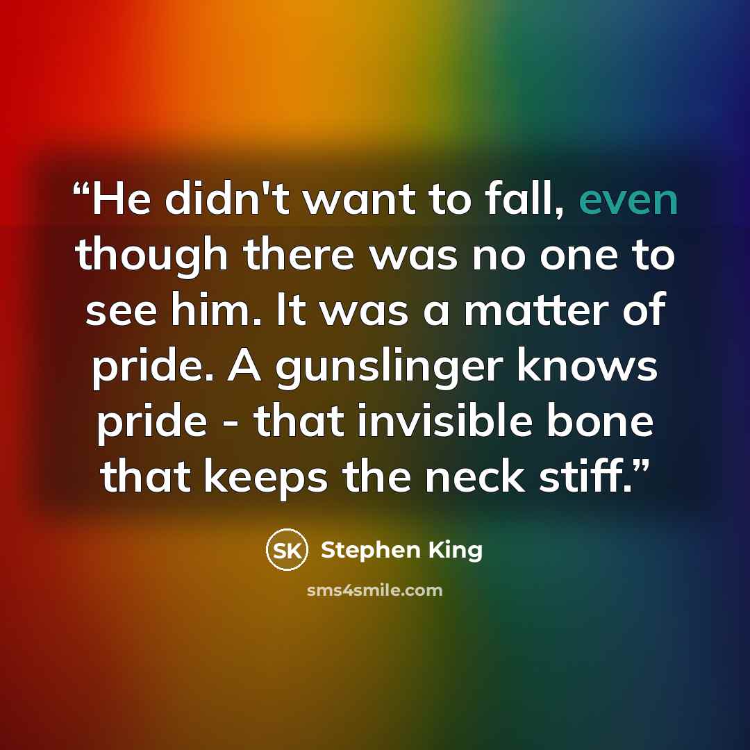 “He didn't want to fall, even though there was no one to see him. It was a matter of pride. A gunslinger knows pride - that invisible bone that keeps the neck stiff.” quote by Stephen King