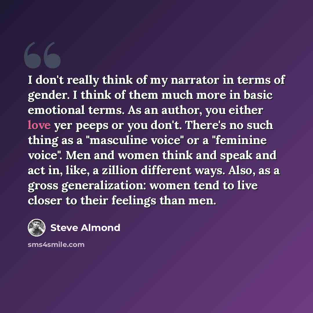 “I don't really think of my narrator in terms of gender. I think of them much more in basic emotional terms. As an author, you either love yer peeps or you don't. There's no such thing as a "masculine voice" or a "feminine voice". Men and women think and speak and act in, like, a zillion different…” quote by Steve Almond