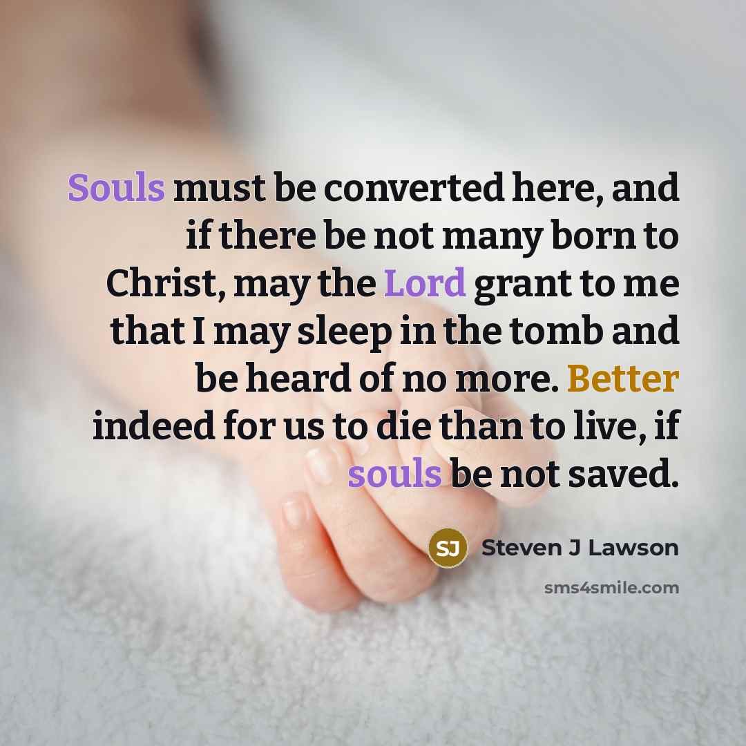 “Souls must be converted here, and if there be not many born to Christ, may the Lord grant to me that I may sleep in the tomb and be heard of no more. Better indeed for us to die than to live, if souls be not saved.” quote by Steven J Lawson