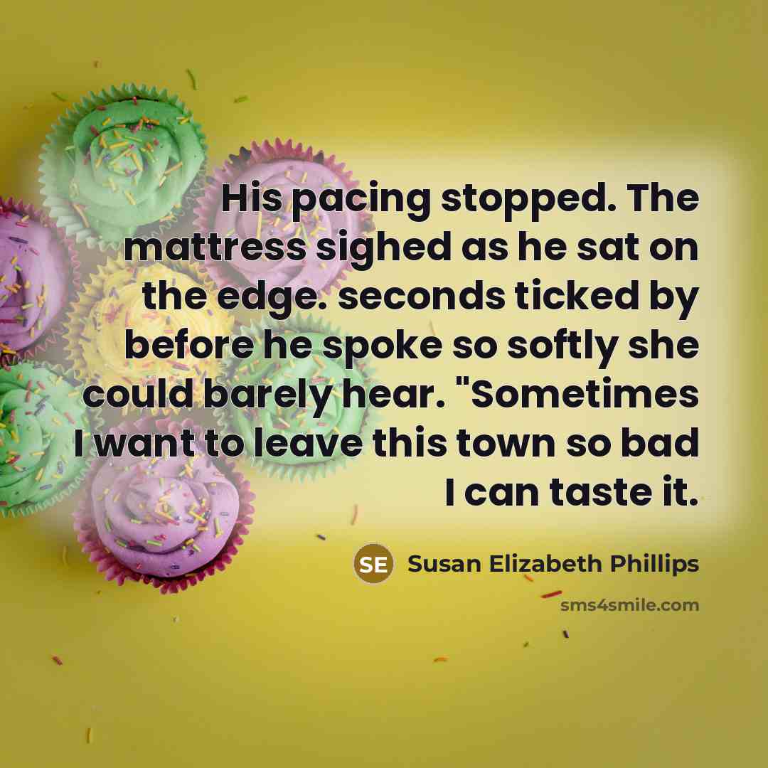 “His pacing stopped. The mattress sighed as he sat on the edge. seconds ticked by before he spoke so softly she could barely hear. "Sometimes I want to leave this town so bad I can taste it.” quote by Susan Elizabeth Phillips