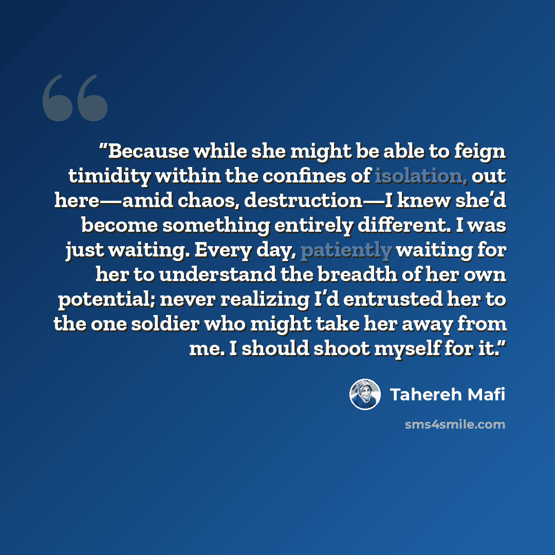 “Because while she might be able to feign timidity within the confines of isolation, out here—amid chaos, destruction—I knew she’d become something entirely different. I was just waiting. Every day, patiently waiting for her to understand the breadth of her own potential; never realizing I’d…” quote by Tahereh Mafi