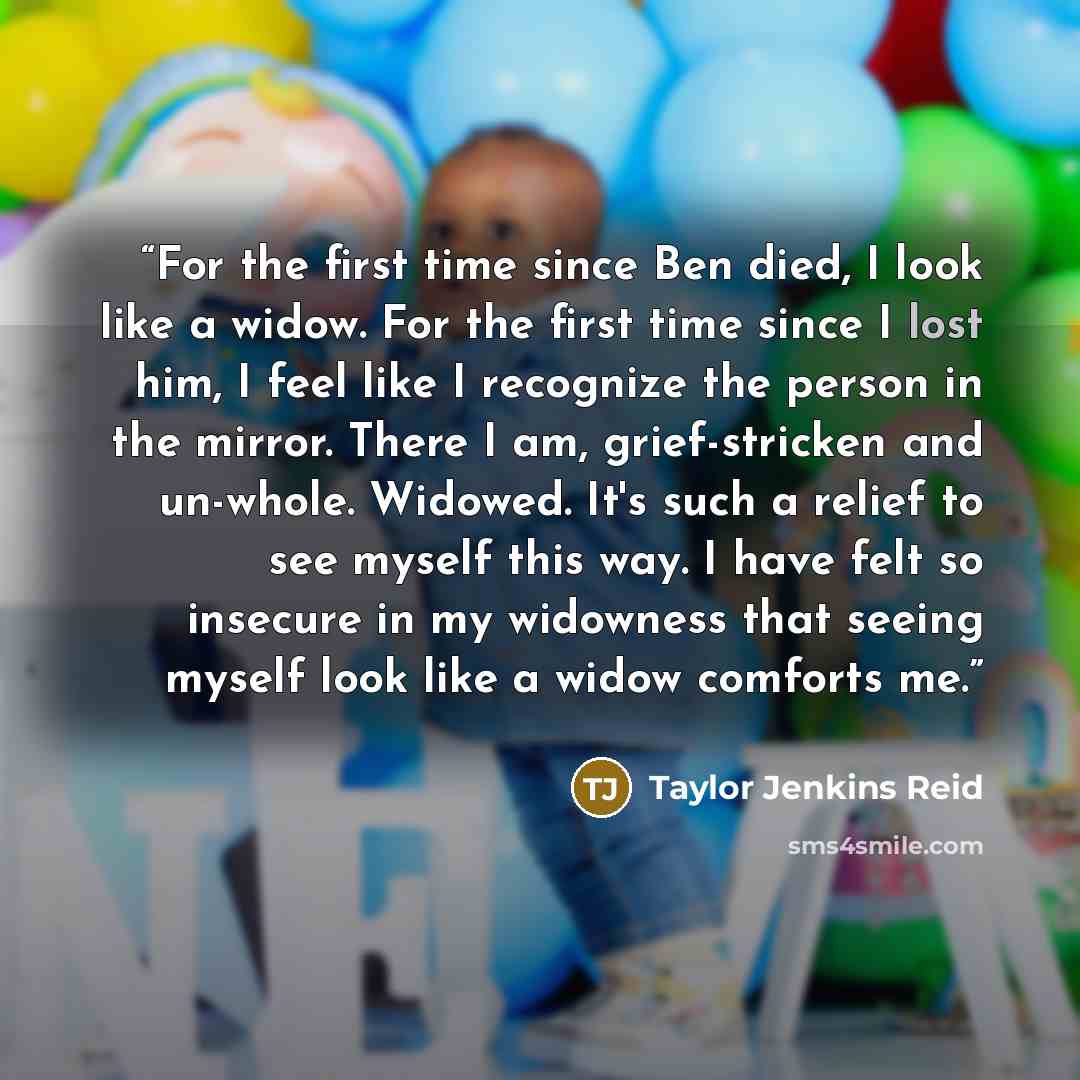 “For the first time since Ben died, I look like a widow. For the first time since I lost him, I feel like I recognize the person in the mirror. There I am, grief-stricken and un-whole. Widowed. It's such a relief to see myself this way. I have felt so insecure in my widowness that seeing myself…” quote by Taylor Jenkins Reid