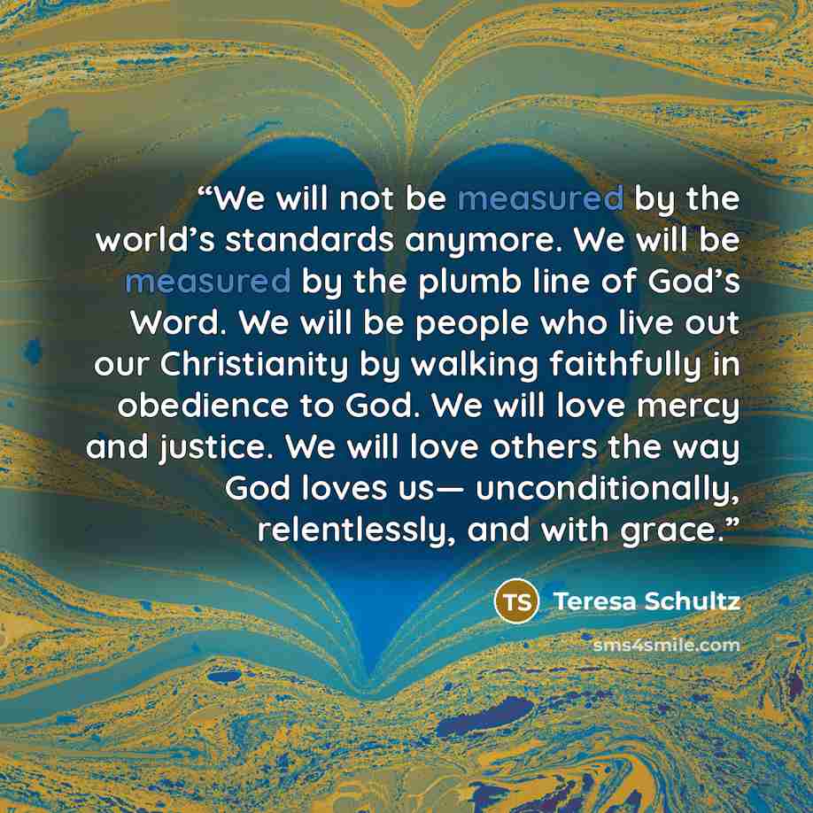 “We will not be measured by the world’s standards anymore. We will be measured by the plumb line of God’s Word. We will be people who live out our Christianity by walking faithfully in obedience to God. We will love mercy and justice. We will love others the way God loves us— unconditionally…” quote by Teresa Schultz