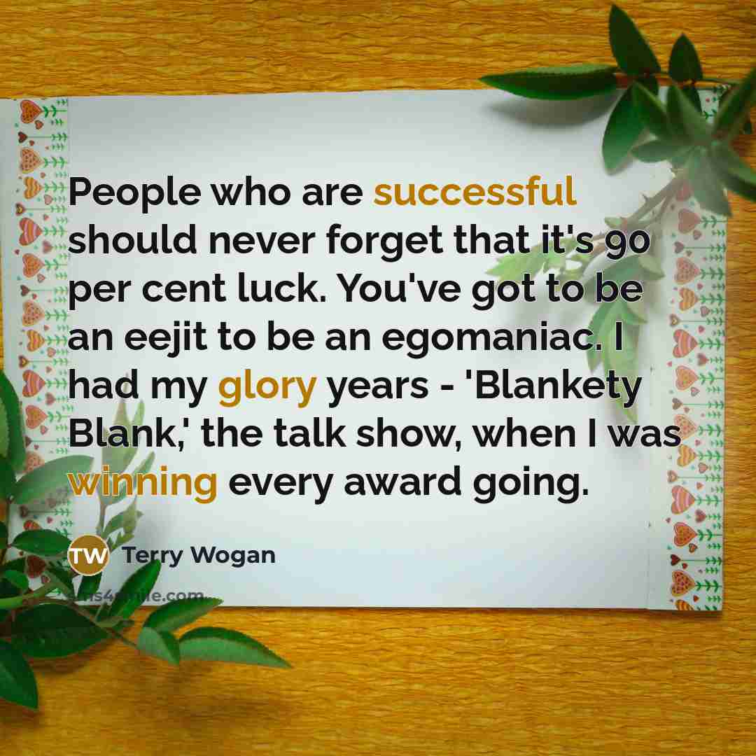 “People who are successful should never forget that it's 90 per cent luck. You've got to be an eejit to be an egomaniac. I had my glory years - 'Blankety Blank,' the talk show, when I was winning every award going.” quote by Terry Wogan