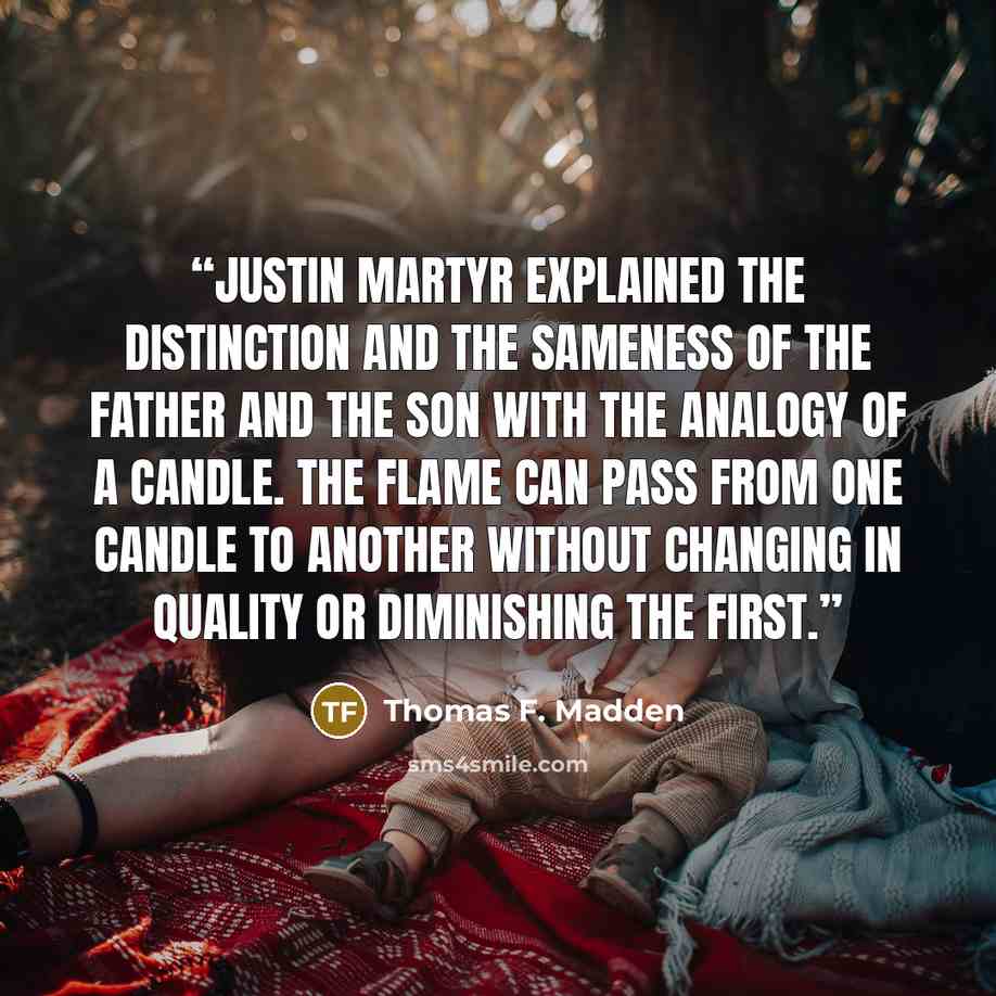 “Justin Martyr explained the distinction and the sameness of the Father and the Son with the analogy of a candle. The flame can pass from one candle to another without changing in quality or diminishing the first.” quote by Thomas F. Madden
