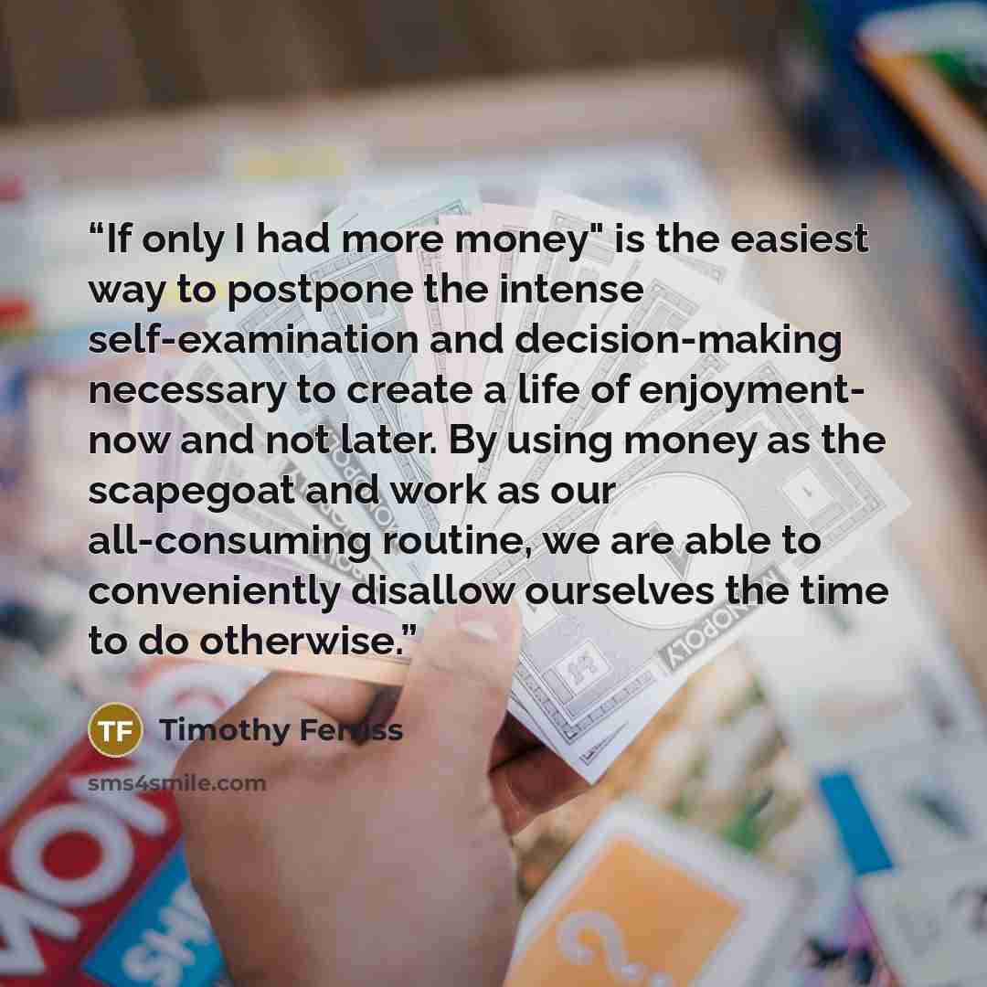 “If only I had more money" is the easiest way to postpone the intense self-examination and decision-making necessary to create a life of enjoyment- now and not later. By using money as the scapegoat and work as our all-consuming routine, we are able to conveniently disallow ourselves the time to do…” quote by Timothy Ferriss
