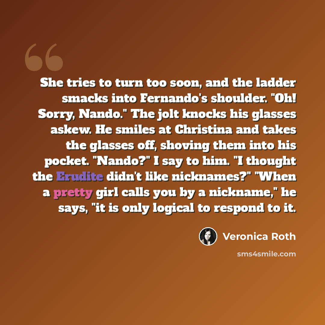 “She tries to turn too soon, and the ladder smacks into Fernando's shoulder. "Oh! Sorry, Nando." The jolt knocks his glasses askew. He smiles at Christina and takes the glasses off, shoving them into his pocket. "Nando?" I say to him. "I thought the Erudite didn't like nicknames?" "When a pretty…” quote by Veronica Roth