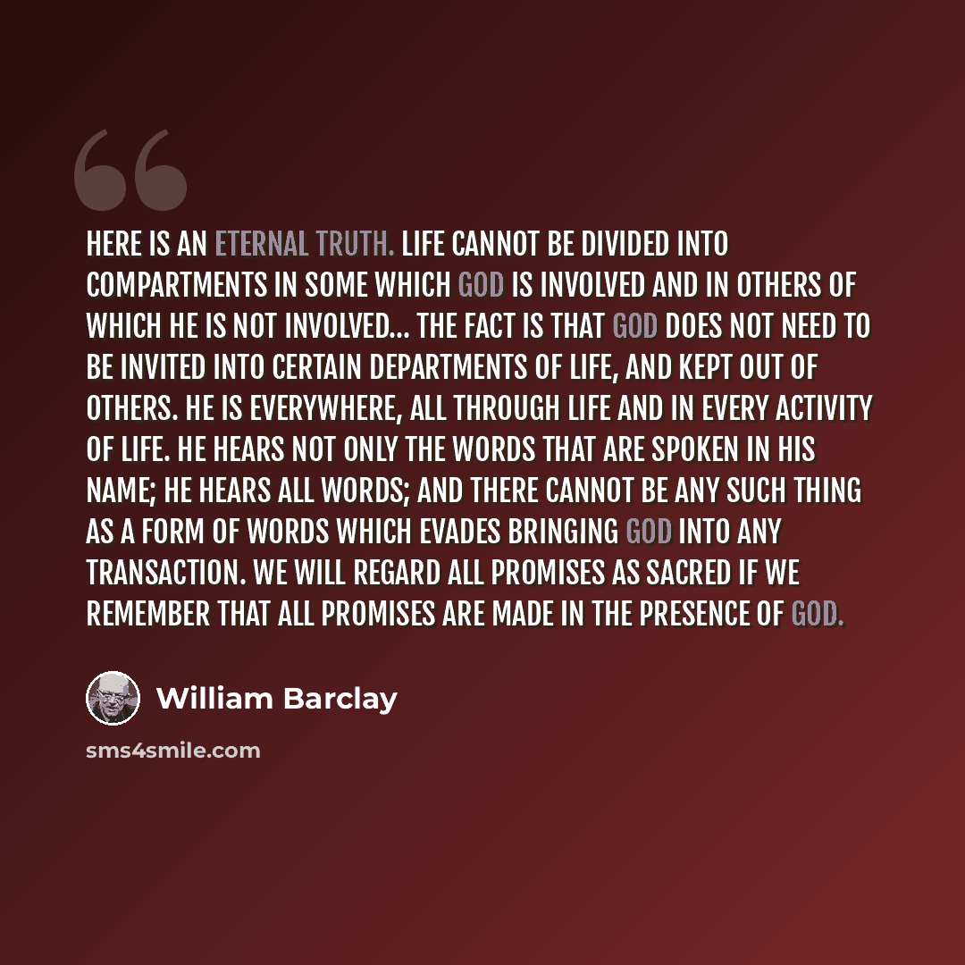 “Here is an eternal truth. Life cannot be divided into compartments in some which God is involved and in others of which he is not involved... The fact is that God does not need to be invited into certain departments of life, and kept out of others. He is everywhere, all through life and in every…” quote by William Barclay