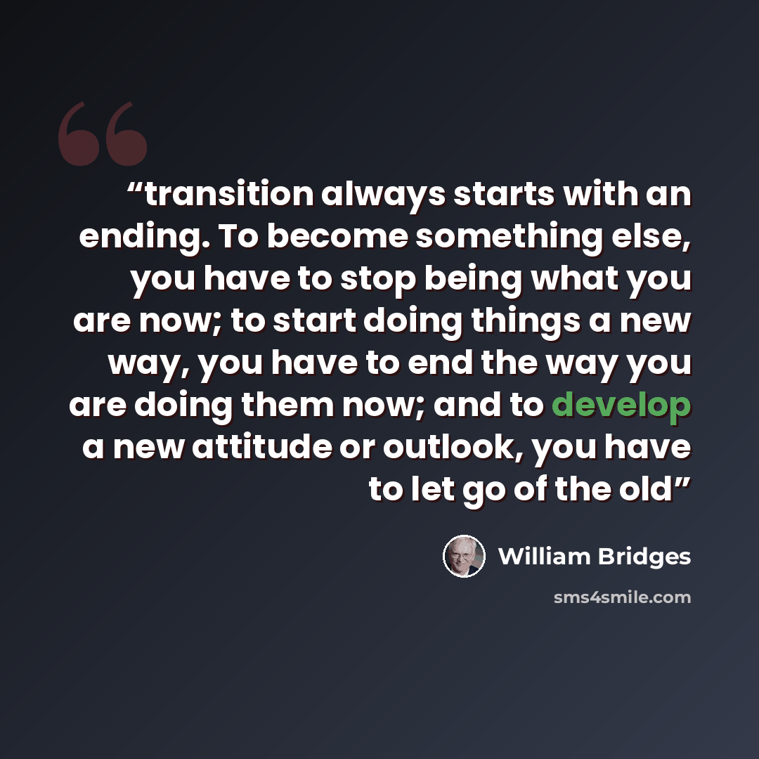 “transition always starts with an ending. To become something else, you have to stop being what you are now; to start doing things a new way, you have to end the way you are doing them now; and to develop a new attitude or outlook, you have to let go of the old” quote by William Bridges