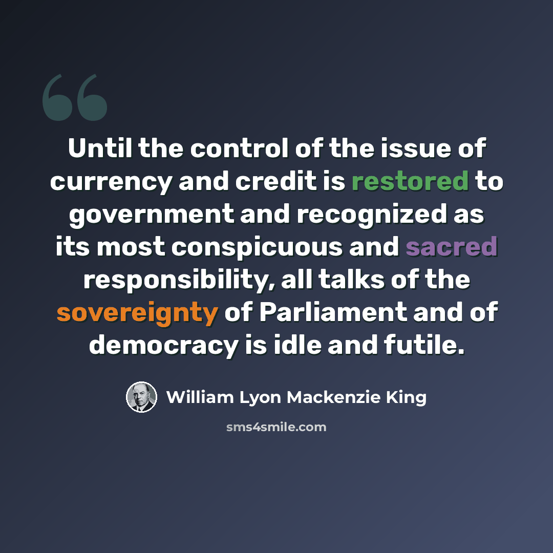 “Until the control of the issue of currency and credit is restored to government and recognized as its most conspicuous and sacred responsibility, all talks of the sovereignty of Parliament and of democracy is idle and futile.” quote by William Lyon Mackenzie King