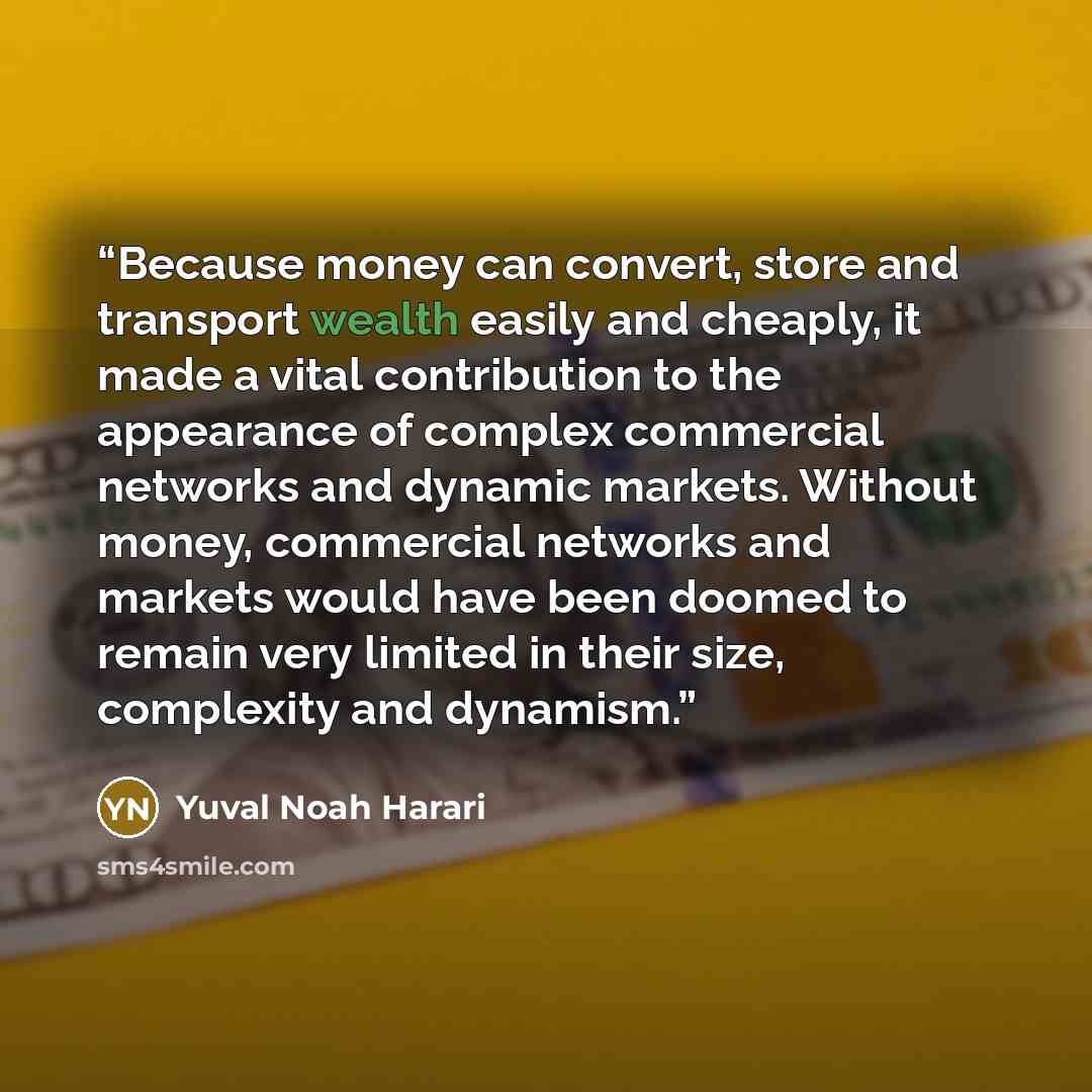“Because money can convert, store and transport wealth easily and cheaply, it made a vital contribution to the appearance of complex commercial networks and dynamic markets. Without money, commercial networks and markets would have been doomed to remain very limited in their size, complexity and…” quote by Yuval Noah Harari