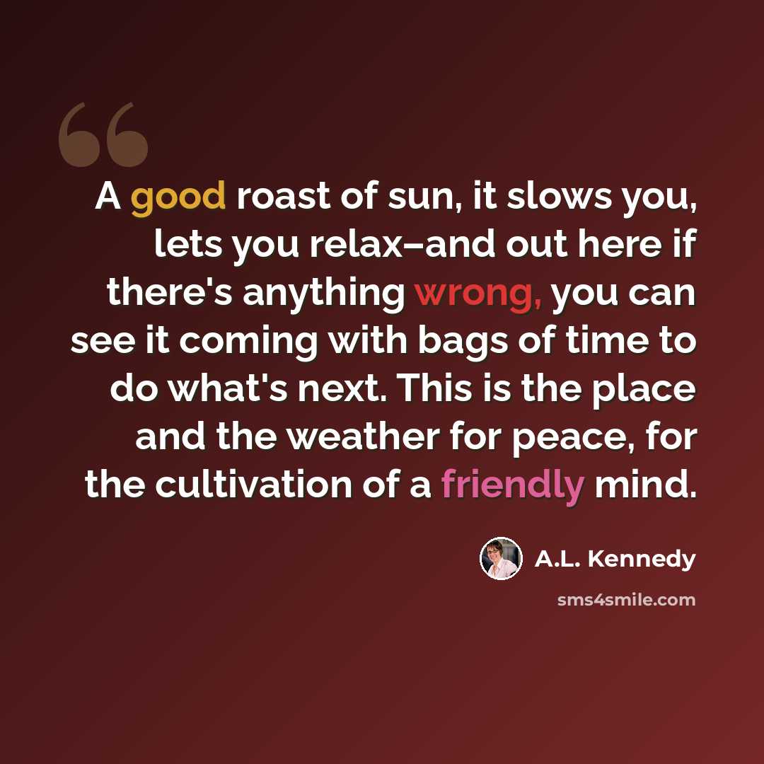 “A good roast of sun, it slows you, lets you relax–and out here if there's anything wrong, you can see it coming with bags of time to do what's next. This is the place and the weather for peace, for the cultivation of a friendly mind.” quote by A.L. Kennedy
