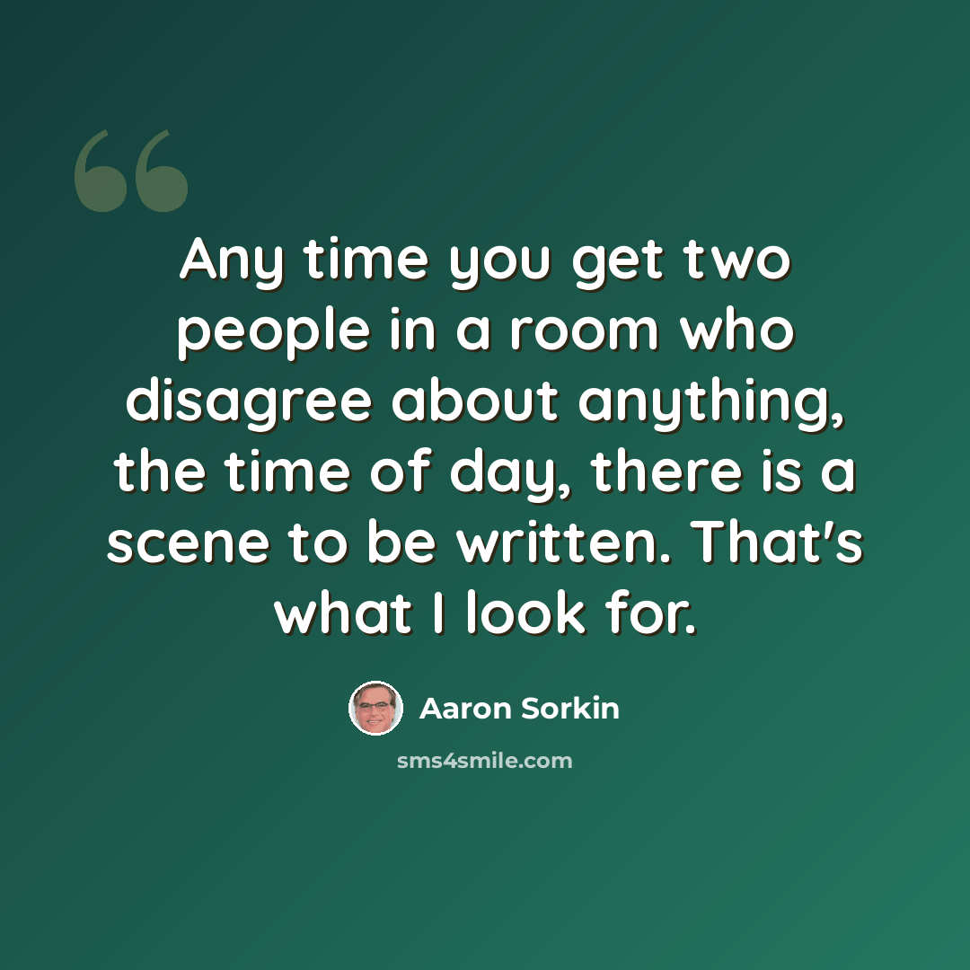 “Any time you get two people in a room who disagree about anything, the time of day, there is a scene to be written. That's what I look for.” quote by Aaron Sorkin