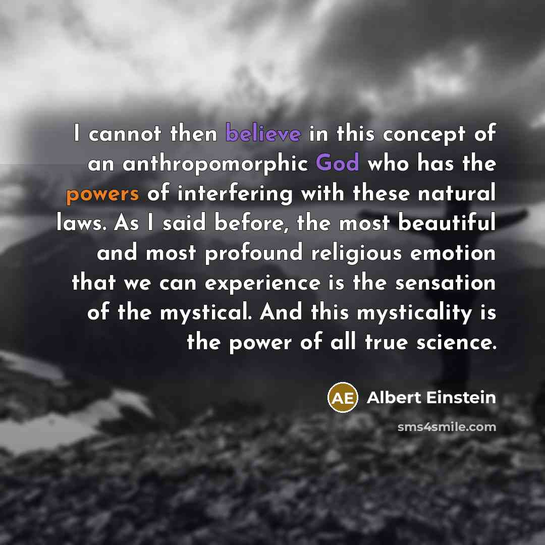 “I cannot then believe in this concept of an anthropomorphic God who has the powers of interfering with these natural laws. As I said before, the most beautiful and most profound religious emotion that we can experience is the sensation of the mystical. And this mysticality is the power of all true…” quote by Albert Einstein