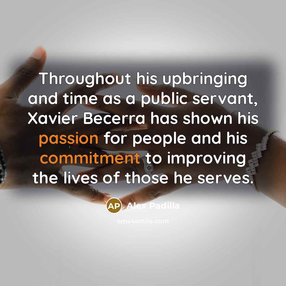 “Throughout his upbringing and time as a public servant, Xavier Becerra has shown his passion for people and his commitment to improving the lives of those he serves.” quote by Alex Padilla
