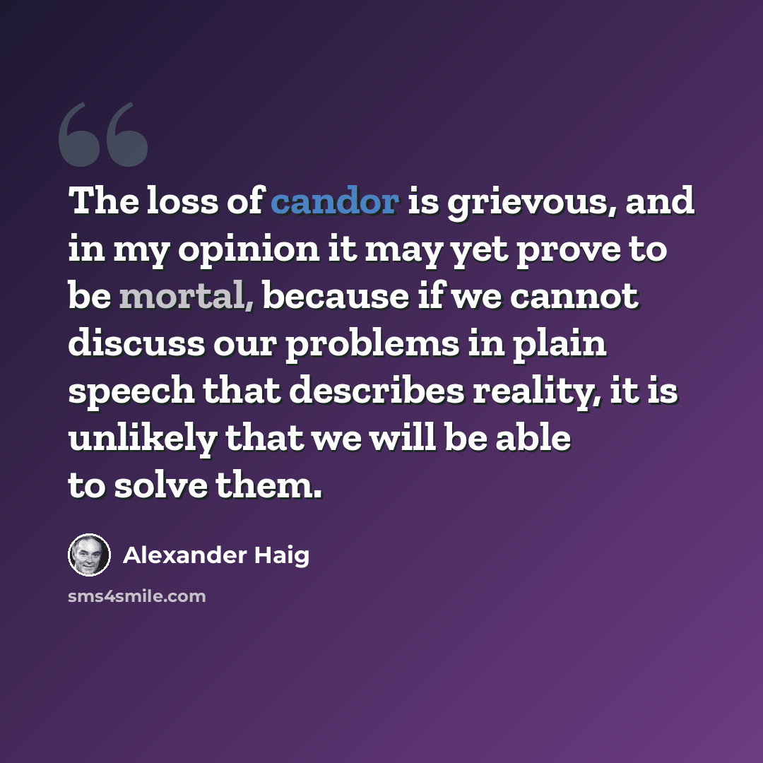 “The loss of candor is grievous, and in my opinion it may yet prove to be mortal, because if we cannot discuss our problems in plain speech that describes reality, it is unlikely that we will be able to solve them.” quote by Alexander Haig