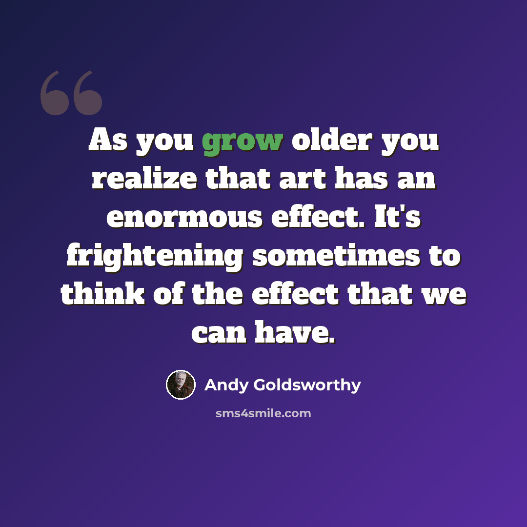“As you grow older you realize that art has an enormous effect. It's frightening sometimes to think of the effect that we can have.” quote by Andy Goldsworthy
