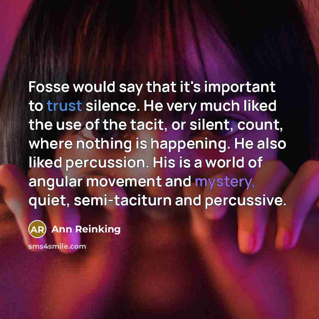 “Fosse would say that it's important to trust silence. He very much liked the use of the tacit, or silent, count, where nothing is happening. He also liked percussion. His is a world of angular movement and mystery, quiet, semi-taciturn and percussive.” quote by Ann Reinking