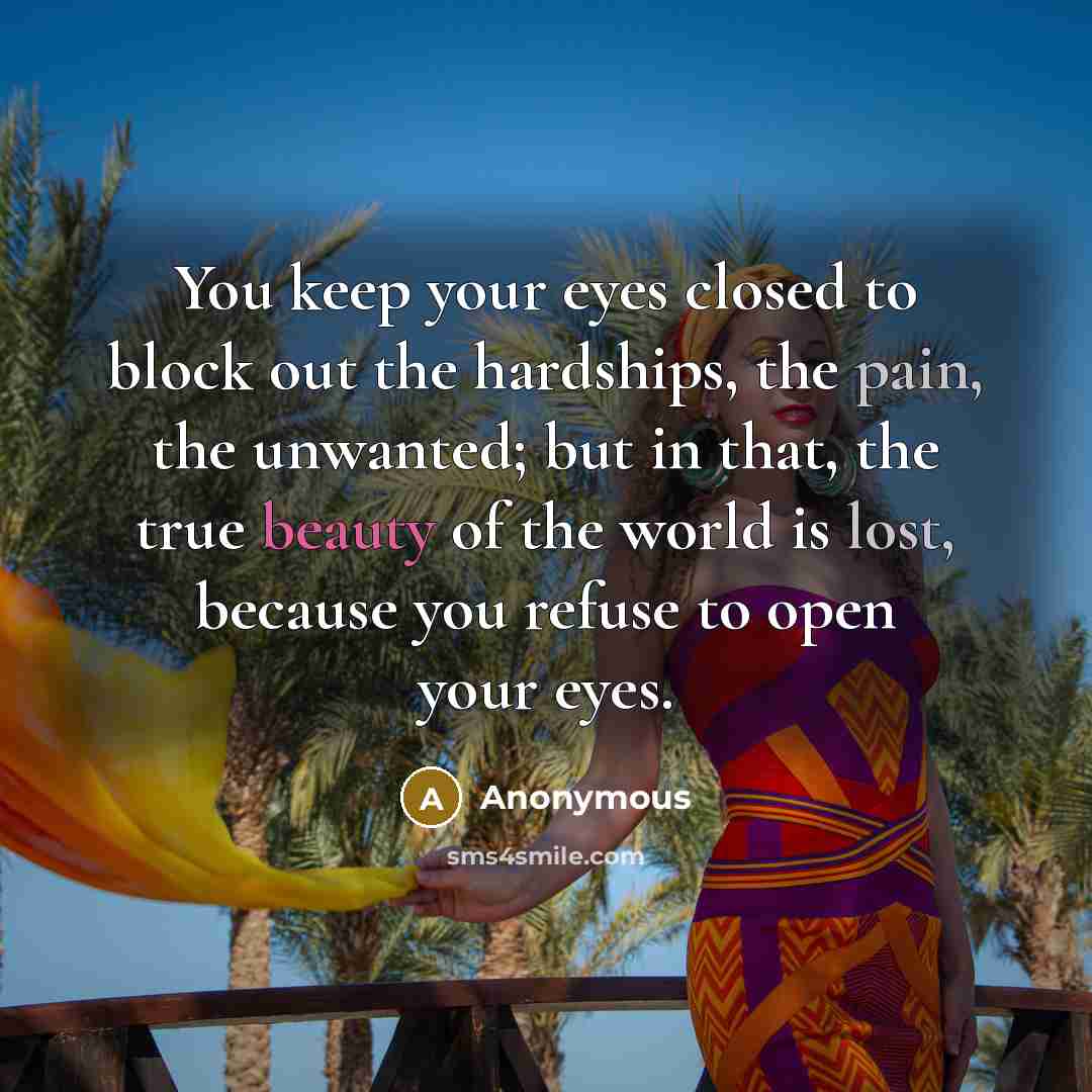 “You keep your eyes closed to block out the hardships, the pain, the unwanted; but in that, the true beauty of the world is lost, because you refuse to open your eyes.” quote by Anonymous