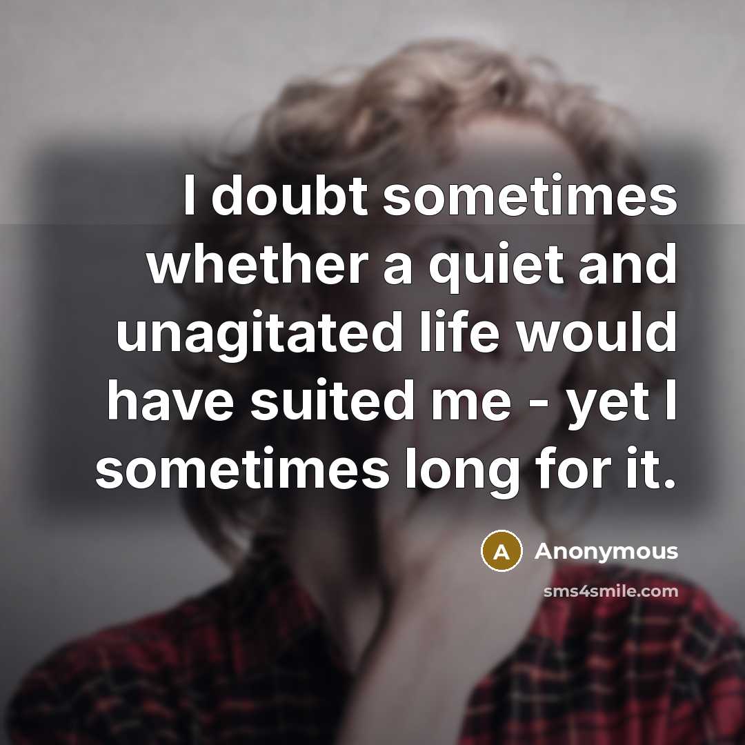“I doubt sometimes whether a quiet and unagitated life would have suited me - yet I sometimes long for it.” quote by Anonymous