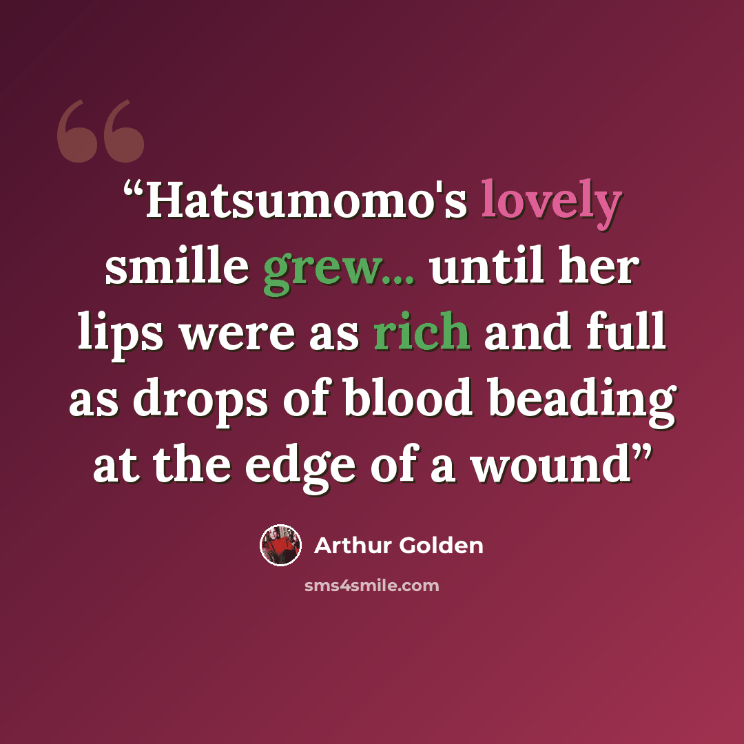 “Hatsumomo's lovely smille grew... until her lips were as rich and full as drops of blood beading at the edge of a wound” quote by Arthur Golden