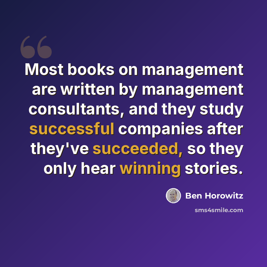 “Most books on management are written by management consultants, and they study successful companies after they've succeeded, so they only hear winning stories.” quote by Ben Horowitz