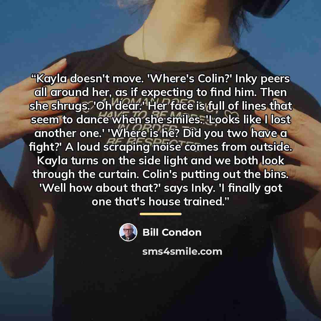 “Kayla doesn't move. 'Where's Colin?' Inky peers all around her, as if expecting to find him. Then she shrugs. 'Oh dear.' Her face is full of lines that seem to dance when she smiles. 'Looks like I lost another one.' 'Where is he? Did you two have a fight?' A loud scraping noise comes from outside…” quote by Bill Condon