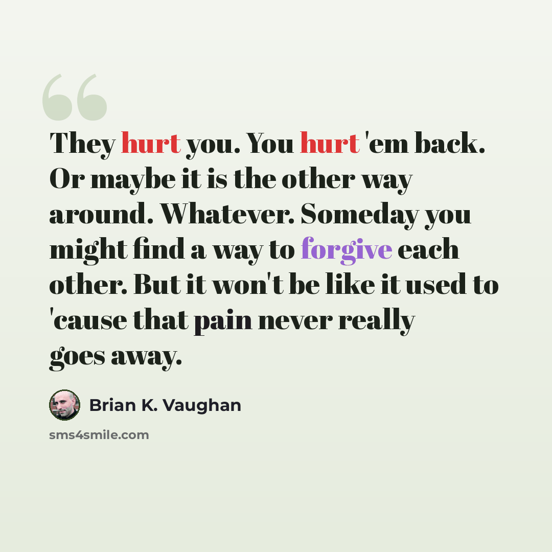 “They hurt you. You hurt 'em back. Or maybe it is the other way around. Whatever. Someday you might find a way to forgive each other. But it won't be like it used to 'cause that pain never really goes away.” quote by Brian K. Vaughan