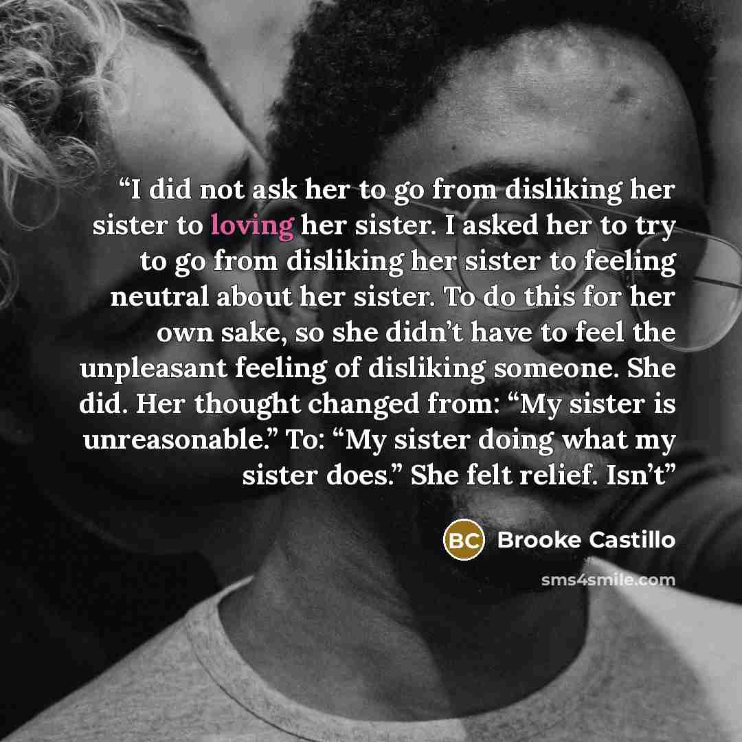 “I did not ask her to go from disliking her sister to loving her sister. I asked her to try to go from disliking her sister to feeling neutral about her sister. To do this for her own sake, so she didn’t have to feel the unpleasant feeling of disliking someone. She did. Her thought changed from…” quote by Brooke Castillo