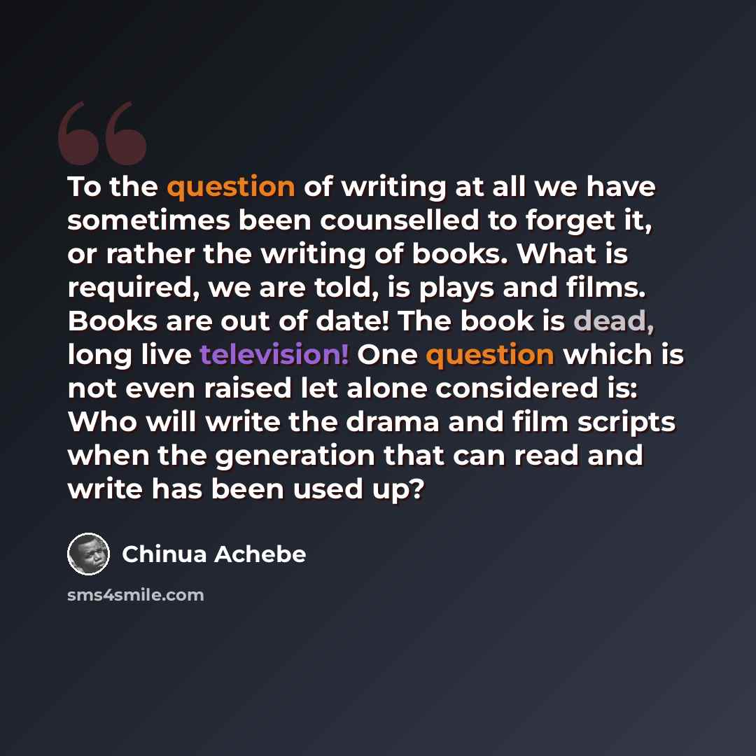 “To the question of writing at all we have sometimes been counselled to forget it, or rather the writing of books. What is required, we are told, is plays and films. Books are out of date! The book is dead, long live television! One question which is not even raised let alone considered is: Who…” quote by Chinua Achebe
