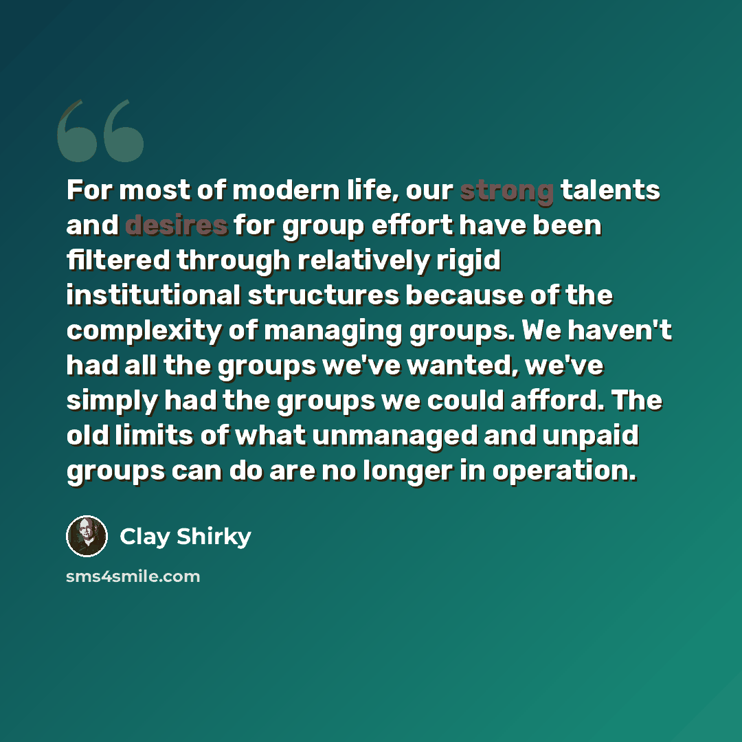 “For most of modern life, our strong talents and desires for group effort have been filtered through relatively rigid institutional structures because of the complexity of managing groups. We haven't had all the groups we've wanted, we've simply had the groups we could afford. The old limits of…” quote by Clay Shirky