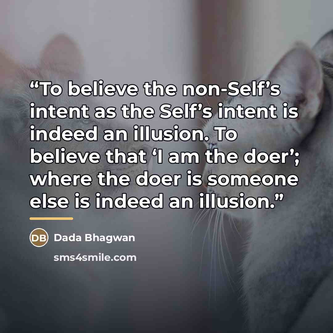 “To believe the non-Self’s intent as the Self’s intent is indeed an illusion. To believe that ‘I am the doer’; where the doer is someone else is indeed an illusion.” quote by Dada Bhagwan