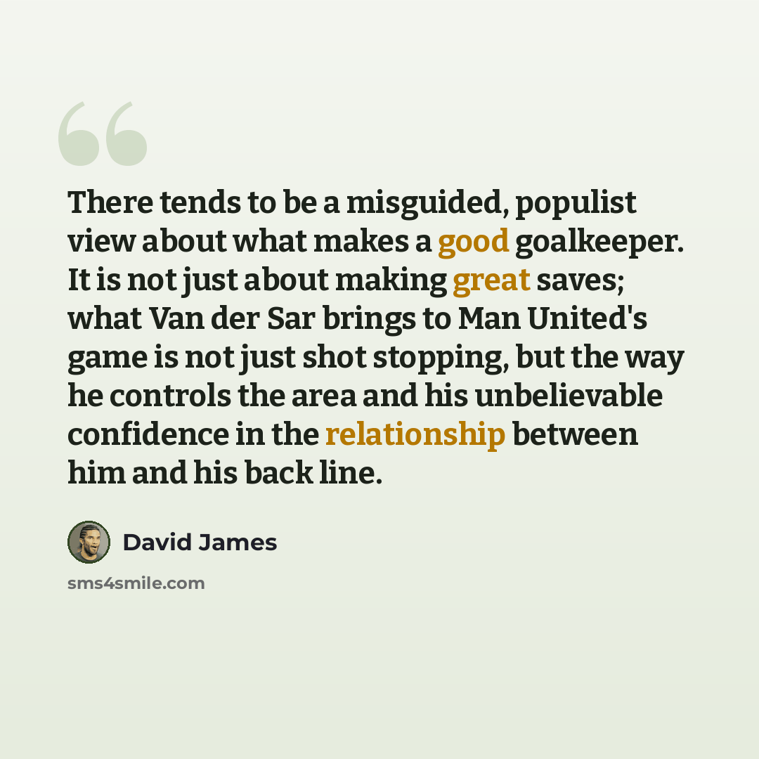 “There tends to be a misguided, populist view about what makes a good goalkeeper. It is not just about making great saves; what Van der Sar brings to Man United's game is not just shot stopping, but the way he controls the area and his unbelievable confidence in the relationship between him and his…” quote by David James