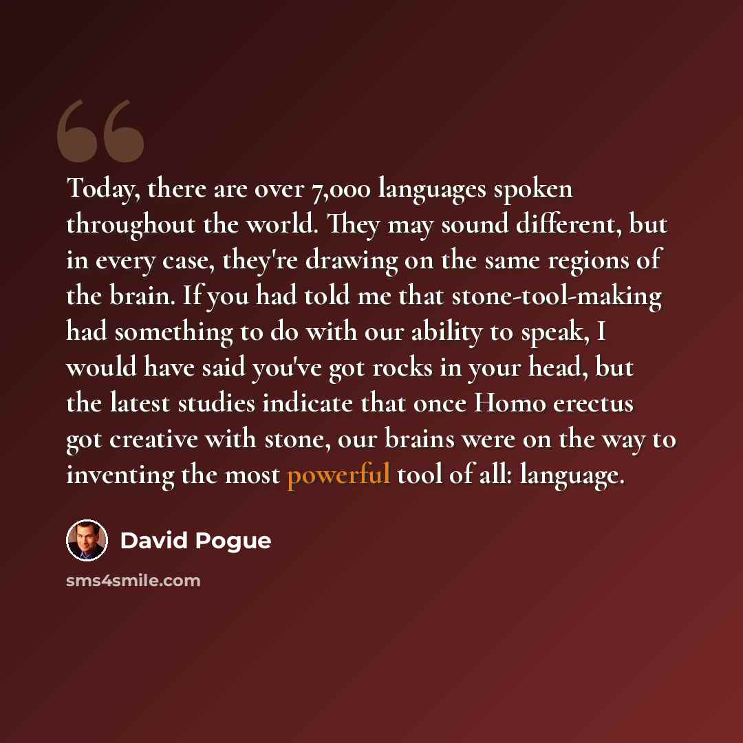 “Today, there are over 7,000 languages spoken throughout the world. They may sound different, but in every case, they're drawing on the same regions of the brain. If you had told me that stone-tool-making had something to do with our ability to speak, I would have said you've got rocks in your…” quote by David Pogue