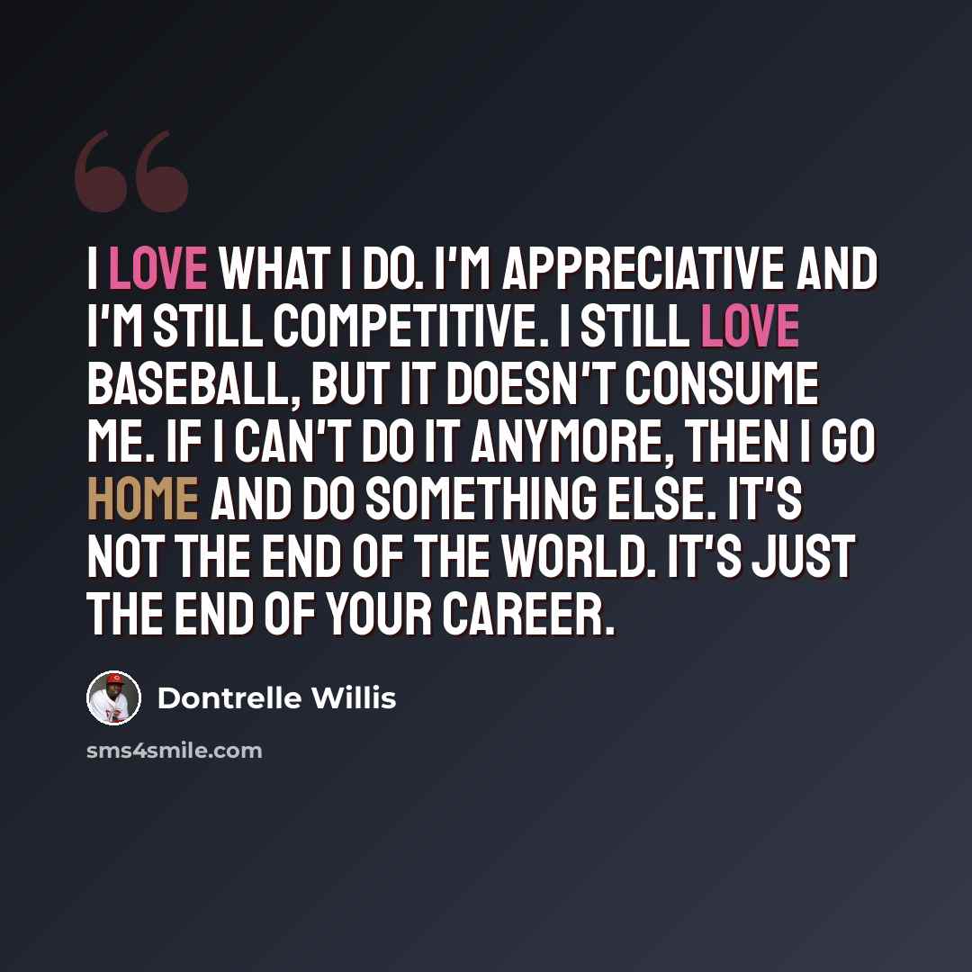 “I love what I do. I'm appreciative and I'm still competitive. I still love baseball, but it doesn't consume me. If I can't do it anymore, then I go home and do something else. It's not the end of the world. It's just the end of your career.” quote by Dontrelle Willis