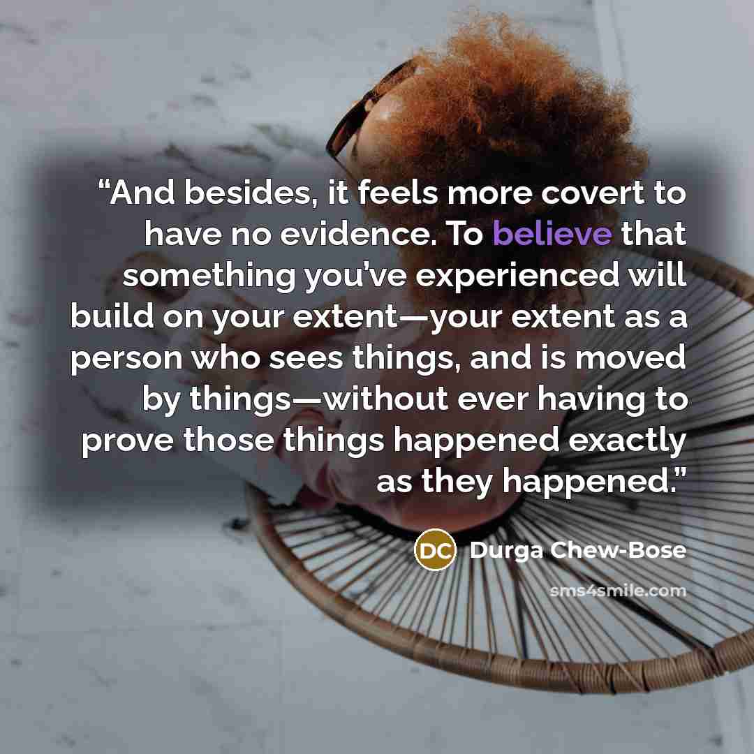 “And besides, it feels more covert to have no evidence. To believe that something you’ve experienced will build on your extent—your extent as a person who sees things, and is moved by things—without ever having to prove those things happened exactly as they happened.” quote by Durga Chew-Bose